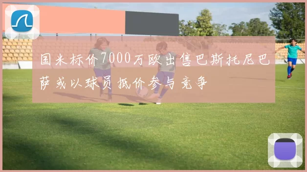 国米标价7000万欧出售巴斯托尼巴萨或以球员抵价参与竞争