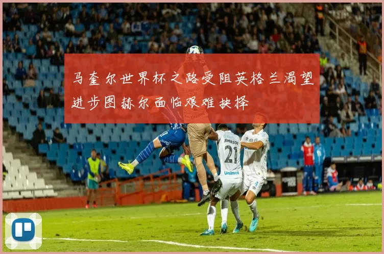 马奎尔世界杯之路受阻英格兰渴望进步图赫尔面临艰难抉择