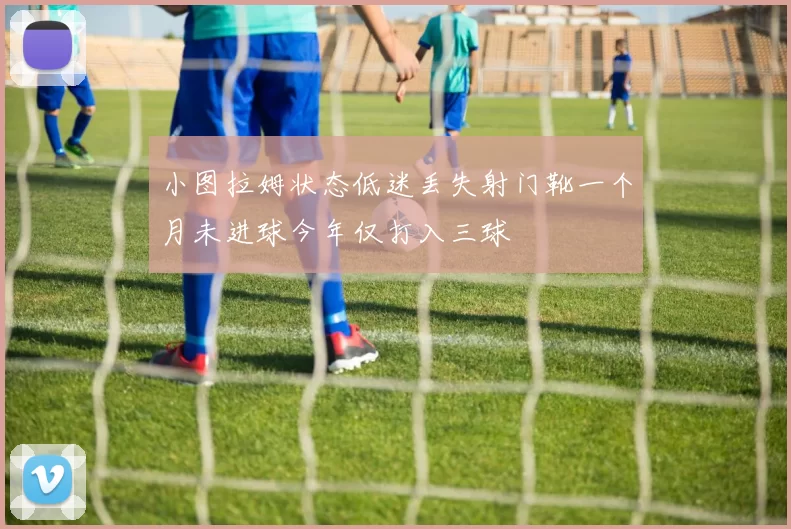 小图拉姆状态低迷丢失射门靴一个月未进球今年仅打入三球