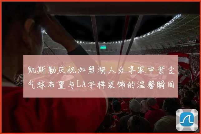凯斯勒庆祝加盟湖人分享家中紫金气球布置与LA字样装饰的温馨瞬间