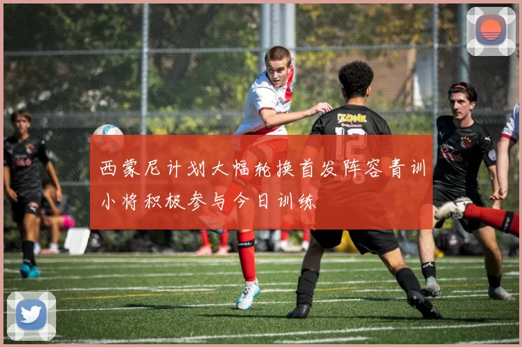 西蒙尼计划大幅轮换首发阵容青训小将积极参与今日训练