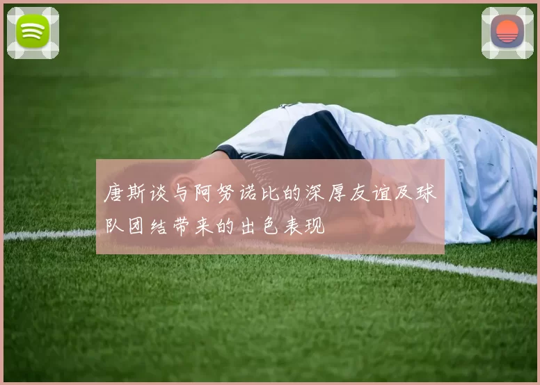 唐斯谈与阿努诺比的深厚友谊及球队团结带来的出色表现