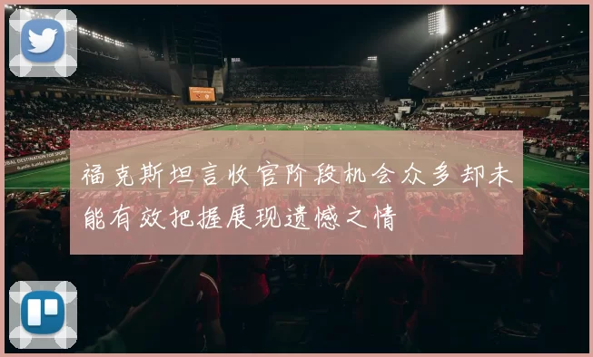 福克斯坦言收官阶段机会众多却未能有效把握展现遗憾之情