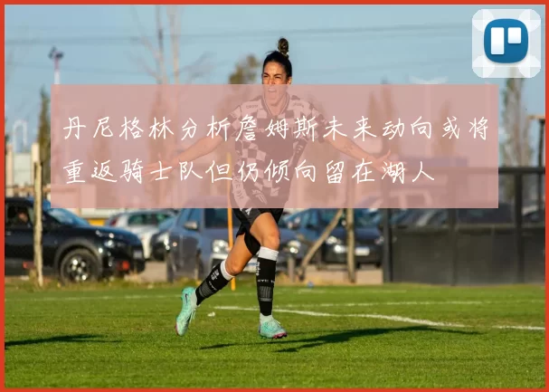 丹尼格林分析詹姆斯未来动向或将重返骑士队但仍倾向留在湖人