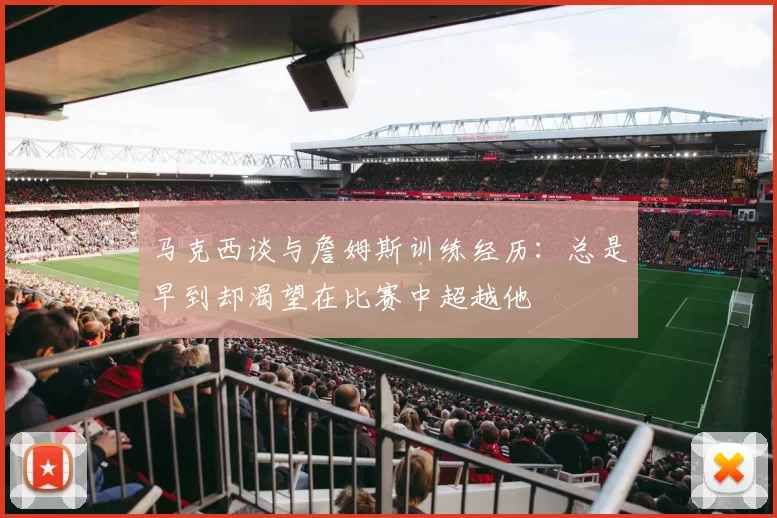 马克西谈与詹姆斯训练经历：总是早到却渴望在比赛中超越他