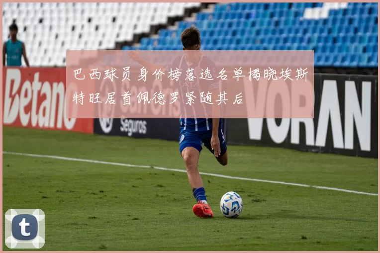 巴西球员身价榜落选名单揭晓埃斯特旺居首佩德罗紧随其后