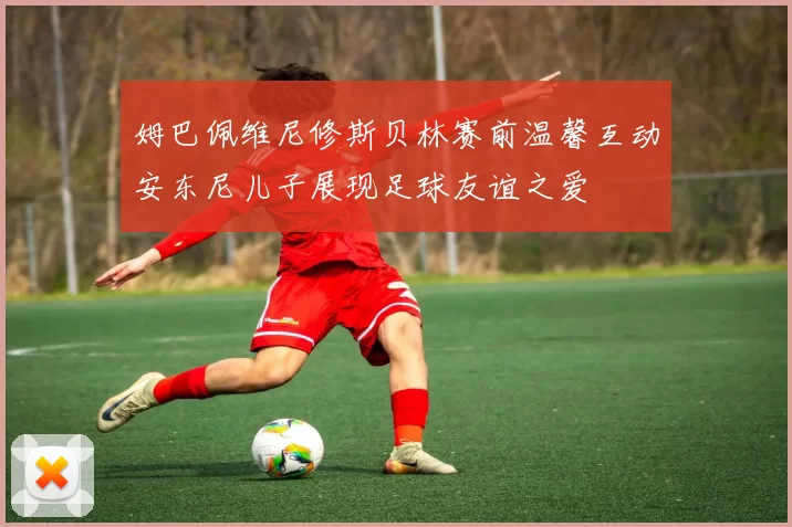 姆巴佩维尼修斯贝林赛前温馨互动安东尼儿子展现足球友谊之爱