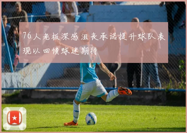 76人老板深感沮丧承诺提升球队表现以回馈球迷期待