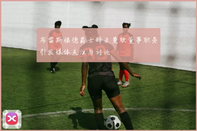布雷斯福德爵士辞去曼联董事职务引发媒体关注与讨论