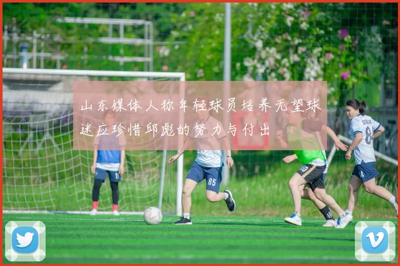 山东媒体人称年轻球员培养无望球迷应珍惜邱彪的努力与付出