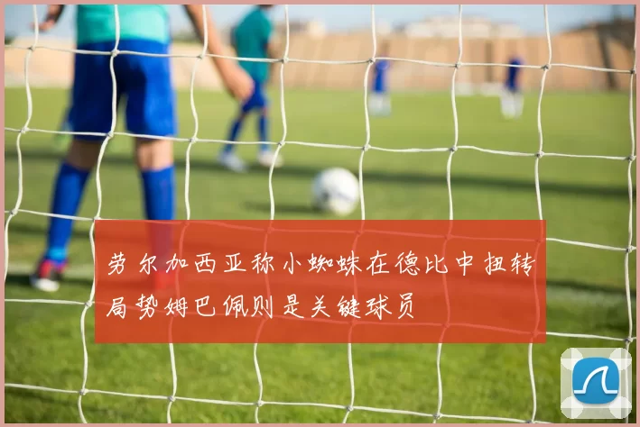 劳尔加西亚称小蜘蛛在德比中扭转局势姆巴佩则是关键球员
