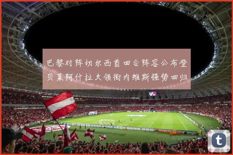 巴黎对阵切尔西首回合阵容公布登贝莱阿什拉夫领衔内维斯强势回归