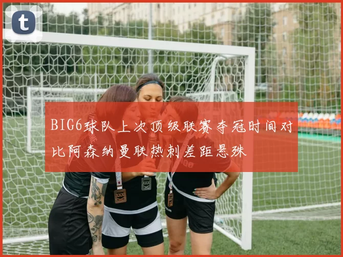 BIG6球队上次顶级联赛夺冠时间对比阿森纳曼联热刺差距悬殊