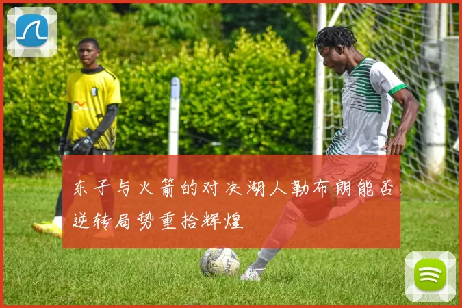 东子与火箭的对决湖人勒布朗能否逆转局势重拾辉煌