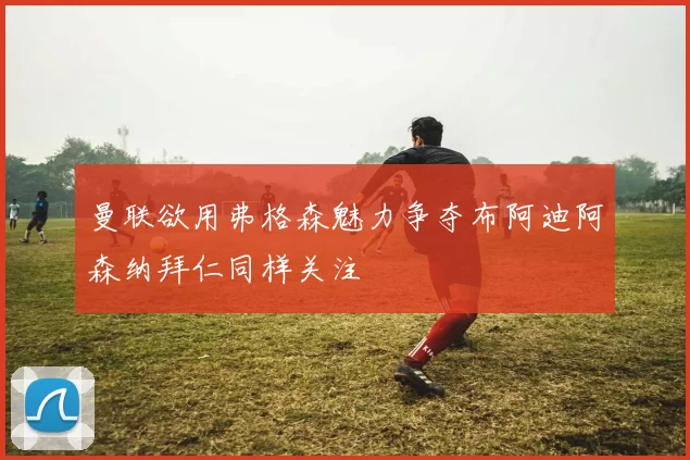 曼联欲用弗格森魅力争夺布阿迪阿森纳拜仁同样关注