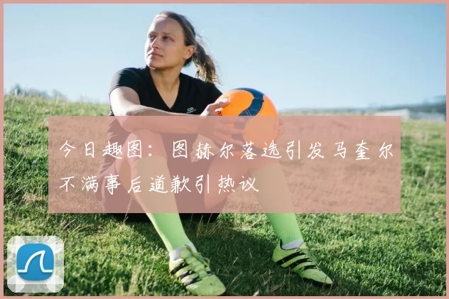 今日趣图：图赫尔落选引发马奎尔不满事后道歉引热议